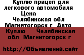 Куплю прицеп для легкового автомобиля › Цена ­ 10 000 - Челябинская обл., Магнитогорск г. Авто » Куплю   . Челябинская обл.,Магнитогорск г.